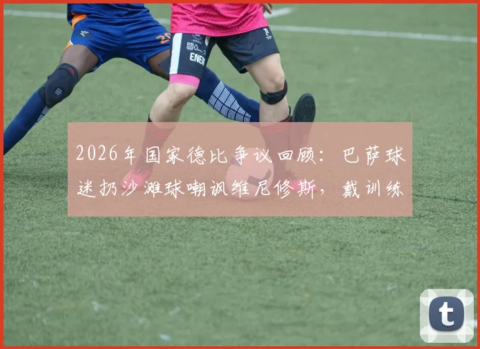 2026年国家德比争议回顾：巴萨球迷扔沙滩球嘲讽维尼修斯，戴训练锥内涵阿韦洛亚事件全解析
