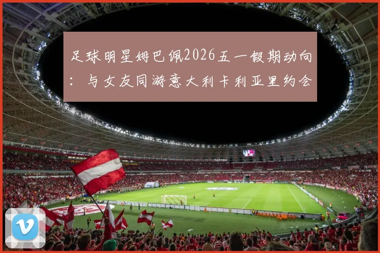 足球明星姆巴佩2026五一假期动向:与女友同游意大利卡利亚里约会照片曝光,女友身份背景引热议