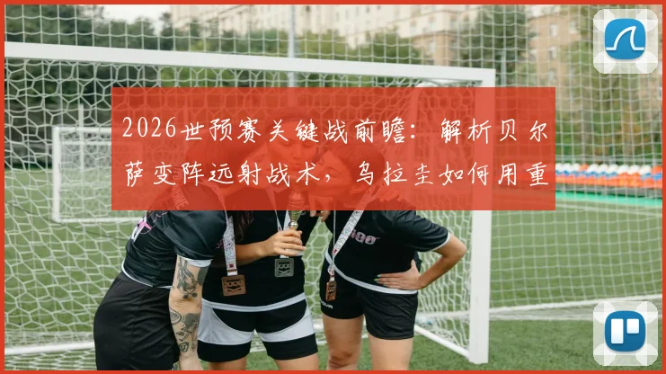 2026世预赛关键战前瞻：解析贝尔萨变阵远射战术，乌拉圭如何用重炮应对佛得角密集防守