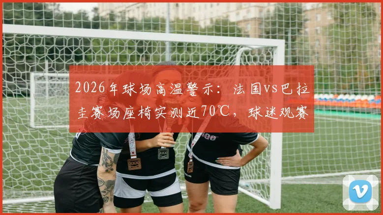 2026年球场高温警示:法国vs巴拉圭赛场座椅实测近70℃,球迷观赛如何避暑防烫伤?