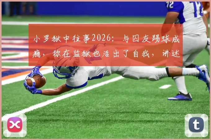 小罗狱中往事2026：与囚友踢球成瘾，称在监狱也活出了自我，讲述牢内另类生活