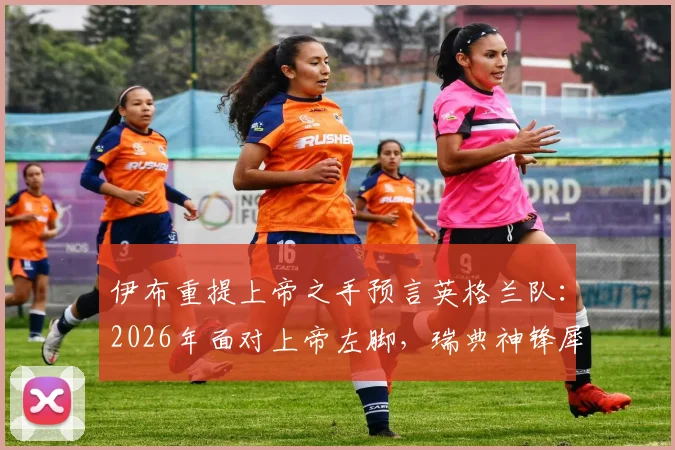 伊布重提上帝之手预言英格兰队：2026年面对上帝左脚，瑞典神锋犀利点评解析
