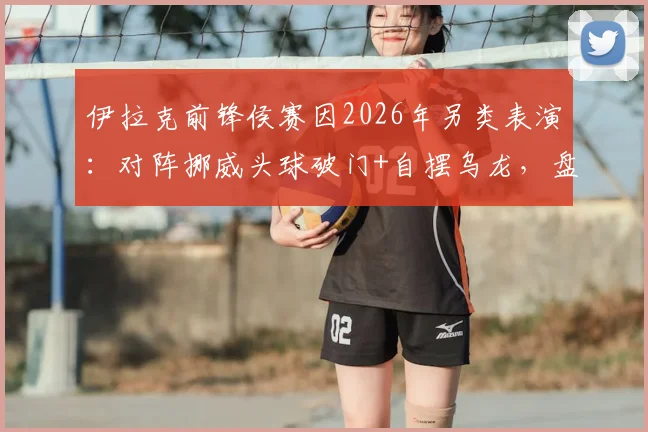 伊拉克前锋侯赛因2026年另类表演:对阵挪威头球破门+自摆乌龙,盘点足球史上那些令人啼笑皆非的“梅开二度”
