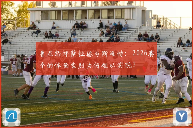 鲁尼怒评萨拉赫与斯洛特:2026赛季的体面告别为何难以实现?