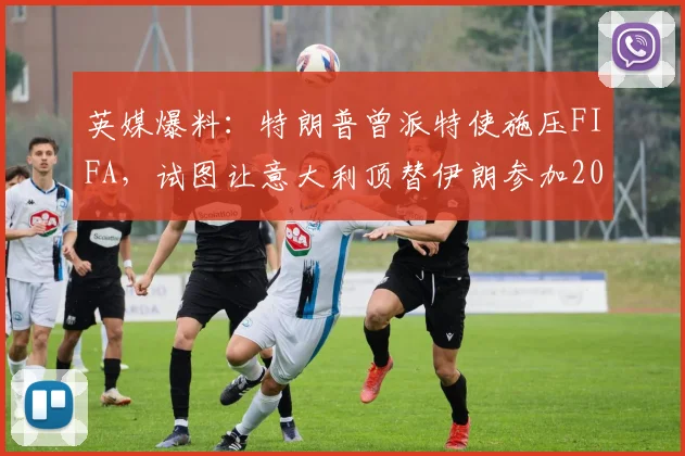英媒爆料：特朗普曾派特使施压FIFA，试图让意大利顶替伊朗参加2026世界杯，引发国际足坛争议