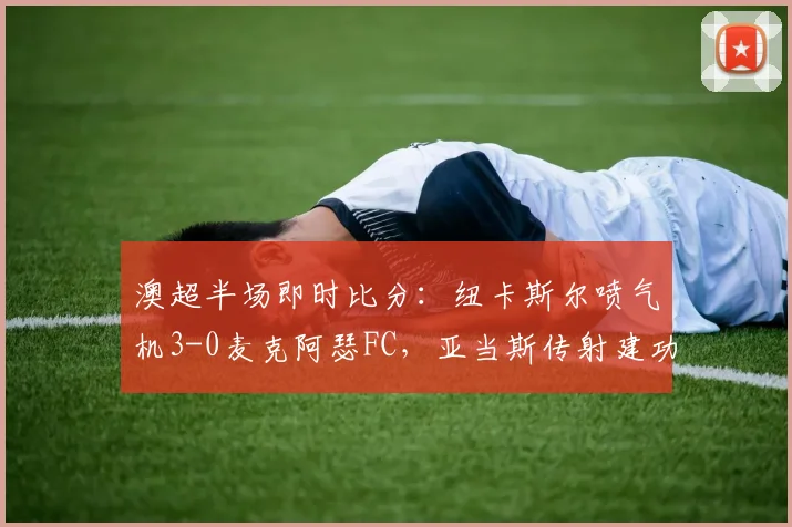 澳超半场即时比分：纽卡斯尔喷气机3-0麦克阿瑟FC，亚当斯传射建功，附赛后分析要点