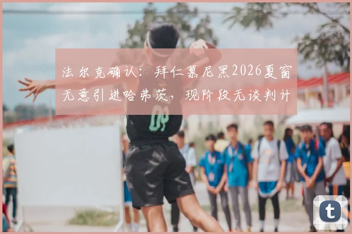 法尔克确认：拜仁慕尼黑2026夏窗无意引进哈弗茨，现阶段无谈判计划